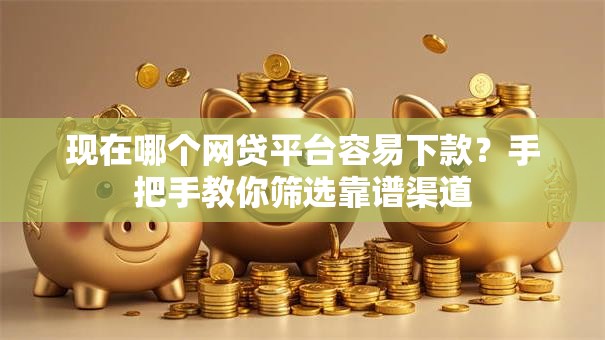 现在哪个网贷平台容易下款？手把手教你筛选靠谱渠道