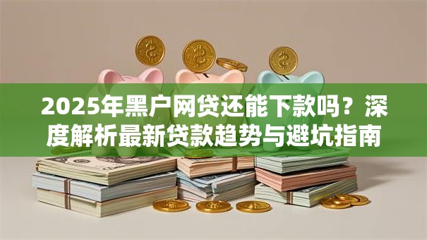 2025年黑户网贷还能下款吗？深度解析最新贷款趋势与避坑指南
