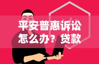 平安普惠诉讼怎么办？贷款纠纷应对策略与法律风险必知
