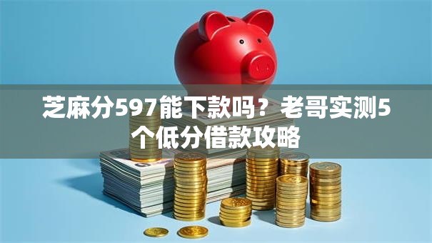 芝麻分597能下款吗？老哥实测5个低分借款攻略