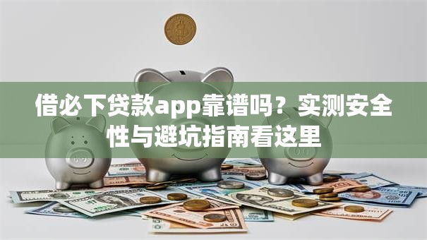 借必下贷款app靠谱吗？实测安全性与避坑指南看这里