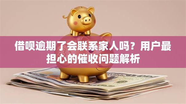 借呗逾期了会联系家人吗？用户最担心的催收问题解析
