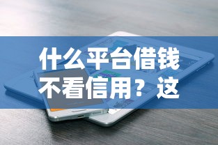 什么平台借钱不看信用？这几类渠道或许能帮到你