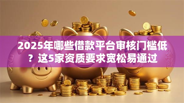 2025年哪些借款平台审核门槛低？这5家资质要求宽松易通过