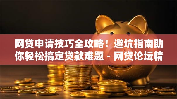 网贷申请技巧全攻略！避坑指南助你轻松搞定贷款难题 - 网贷论坛精选