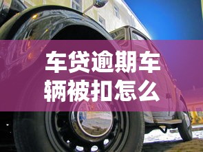 车贷逾期车辆被扣怎么办？这些应对方法让你少走弯路