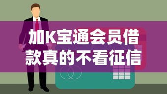 加K宝通会员借款真的不看征信？揭秘会员贷款审核真相