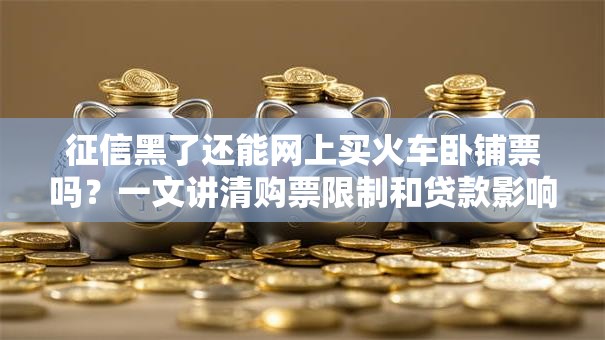 征信黑了还能网上买火车卧铺票吗？一文讲清购票限制和贷款影响