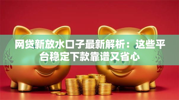 网贷新放水口子最新解析：这些平台稳定下款靠谱又省心