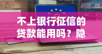 不上银行征信的贷款能用吗？隐藏风险与真实体验深度解析