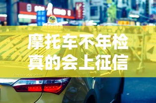 摩托车不年检真的会上征信吗？这些后果你可能想不到！