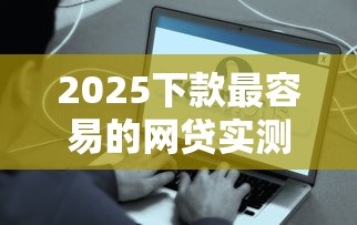 2025下款最容易的网贷实测推荐 秒批到账门槛低到没朋友