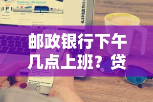 邮政银行下午几点上班？贷款服务时间及办理流程必知