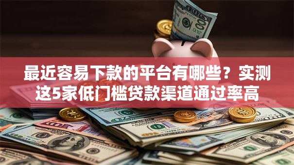 最近容易下款的平台有哪些？实测这5家低门槛贷款渠道通过率高