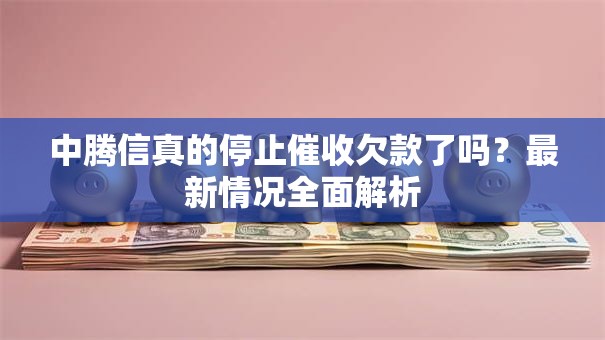 中腾信真的停止催收欠款了吗？最新情况全面解析