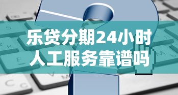 乐贷分期24小时人工服务靠谱吗？一文看懂申请流程与常见疑问