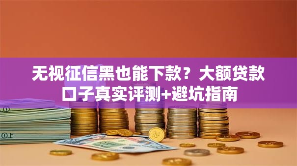 无视征信黑也能下款？大额贷款口子真实评测+避坑指南