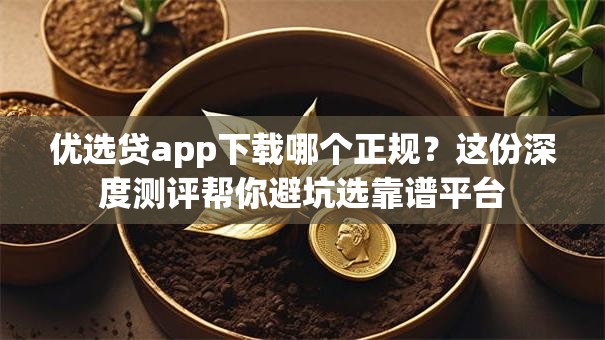优选贷app下载哪个正规？这份深度测评帮你避坑选靠谱平台