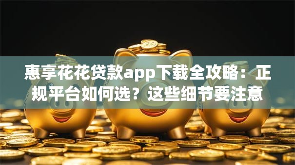 惠享花花贷款app下载全攻略：正规平台如何选？这些细节要注意！