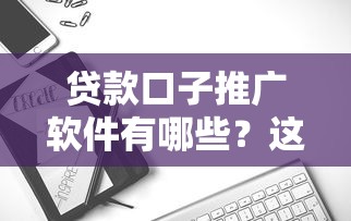 贷款口子推广软件有哪些？这几款工具助你精准匹配用户需求