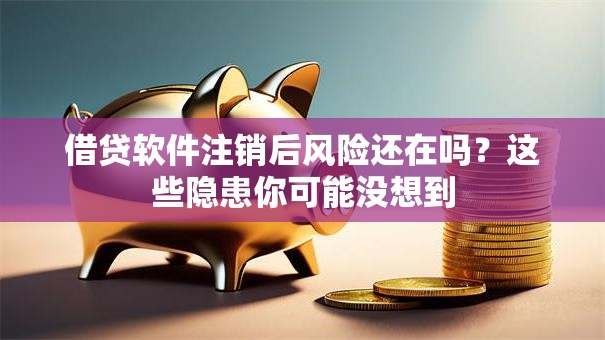 借贷软件注销后风险还在吗？这些隐患你可能没想到