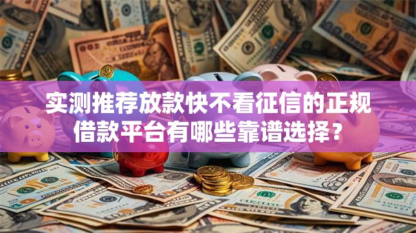 实测推荐放款快不看征信的正规借款平台有哪些靠谱选择？