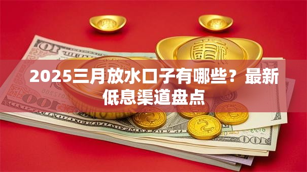2025三月放水口子有哪些？最新低息渠道盘点