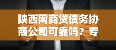 陕西网商贷债务协商公司可靠吗？专业机构挑选避坑指南
