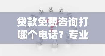 贷款免费咨询打哪个电话？专业解答各类问题