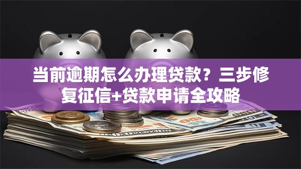 当前逾期怎么办理贷款？三步修复征信+贷款申请全攻略