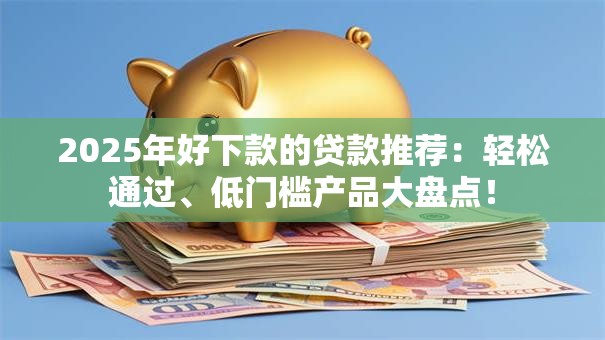 2025年好下款的贷款推荐：轻松通过、低门槛产品大盘点！