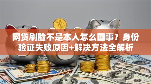 网贷刷脸不是本人怎么回事？身份验证失败原因+解决方法全解析