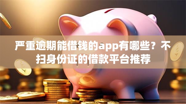 严重逾期能借钱的app有哪些？不扫身份证的借款平台推荐