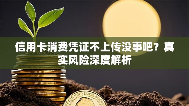 信用卡消费凭证不上传没事吧？真实风险深度解析