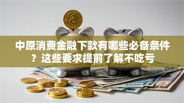 中原消费金融下款有哪些必备条件？这些要求提前了解不吃亏