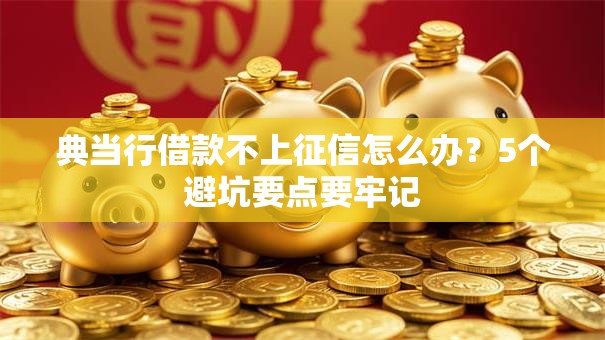 典当行借款不上征信怎么办？5个避坑要点要牢记