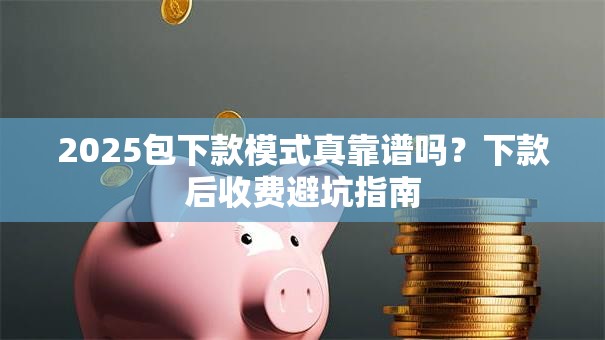 2025包下款模式真靠谱吗？下款后收费避坑指南