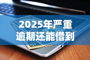 2025年严重逾期还能借到钱吗？这几个渠道或许能帮到你