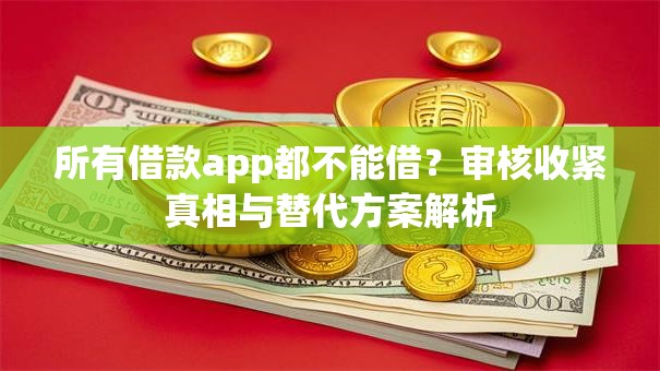 所有借款app都不能借？审核收紧真相与替代方案解析