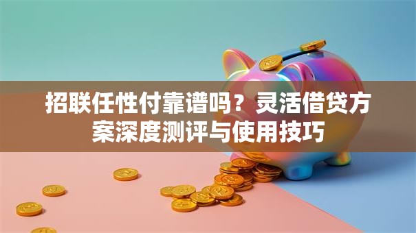 招联任性付靠谱吗？灵活借贷方案深度测评与使用技巧