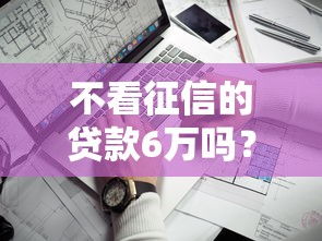 不看征信的贷款6万吗？这几个渠道真的能下款吗