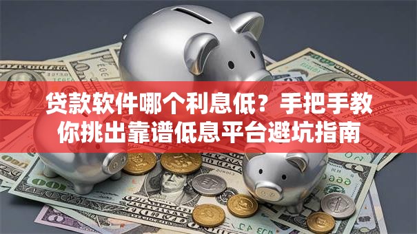 贷款软件哪个利息低？手把手教你挑出靠谱低息平台避坑指南