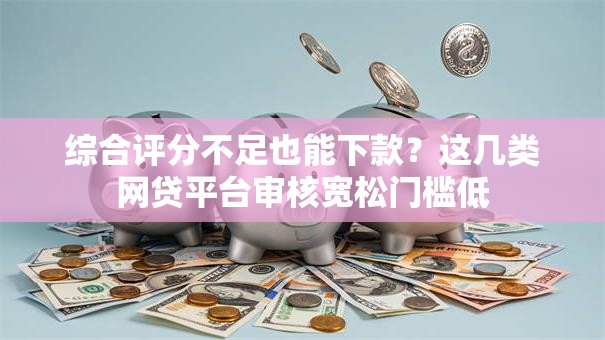 综合评分不足也能下款？这几类网贷平台审核宽松门槛低