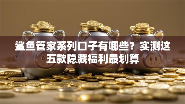 鲨鱼管家系列口子有哪些？实测这五款隐藏福利最划算