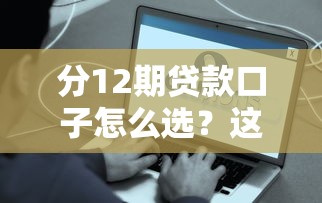 分12期贷款口子怎么选？这些细节不注意容易踩坑