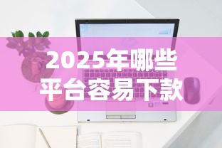 2025年哪些平台容易下款？最新申贷攻略速查