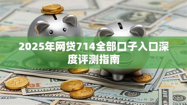 2025年网贷714全部口子入口深度评测指南
