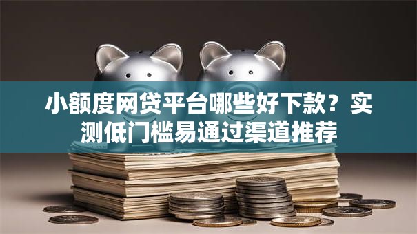 小额度网贷平台哪些好下款？实测低门槛易通过渠道推荐