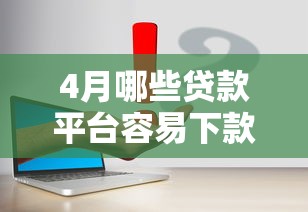 4月哪些贷款平台容易下款？实测推荐这几个靠谱口子
