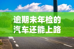 逾期未年检的汽车还能上路吗？这些风险你可能没想到